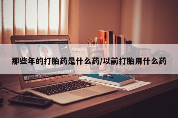 米索前列醇在线下单那些年的打胎药是什么药/以前打胎用什么药