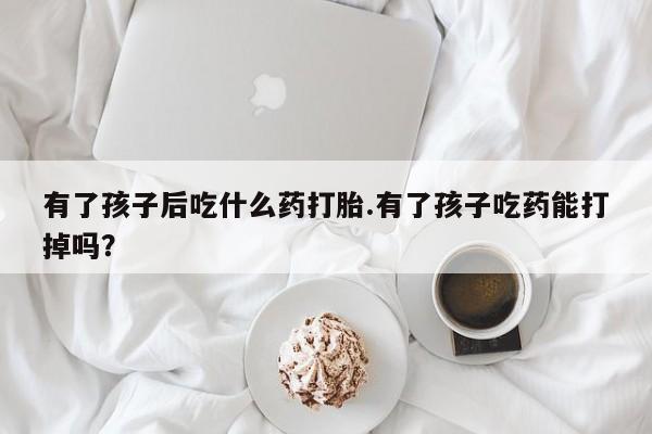 米索前列醇在线下单有了孩子后吃什么药打胎.有了孩子吃药能打掉吗？
