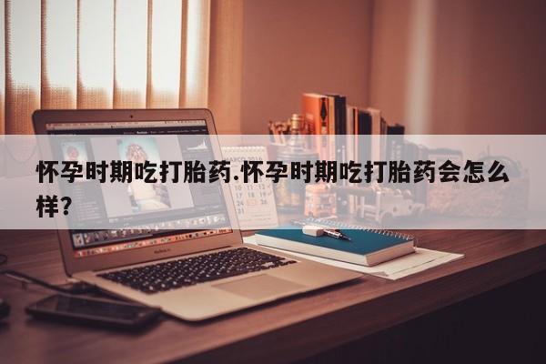 米索前列醇在线下单怀孕时期吃打胎药.怀孕时期吃打胎药会怎么样？