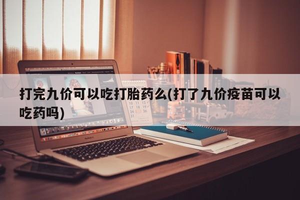米索前列醇在线下单打完九价可以吃打胎药么(打了九价疫苗可以吃药吗)