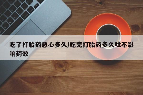 米索前列醇在线下单吃了打胎药恶心多久/吃完打胎药多久吐不影响药效