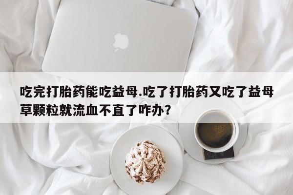 米索前列醇在线下单吃完打胎药能吃益母.吃了打胎药又吃了益母草颗粒就流血不直了咋办？