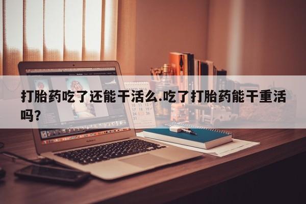 米索前列醇在线下单打胎药吃了还能干活么.吃了打胎药能干重活吗？