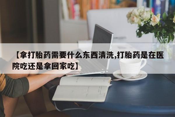 米索前列醇在线下单【拿打胎药需要什么东西清洗,打胎药是在医院吃还是拿回家吃】