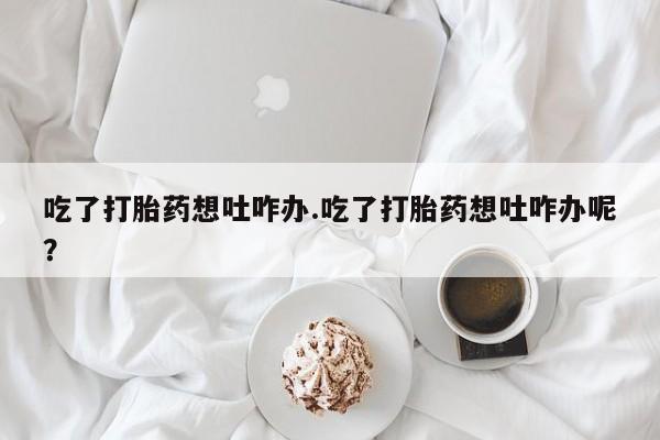 米索前列醇在线下单吃了打胎药想吐咋办.吃了打胎药想吐咋办呢？