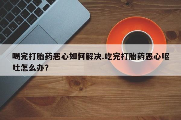 米索前列醇在线下单喝完打胎药恶心如何解决.吃完打胎药恶心呕吐怎么办？