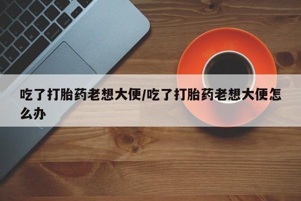 米索前列醇在线下单吃了打胎药老想大便/吃了打胎药老想大便怎么办