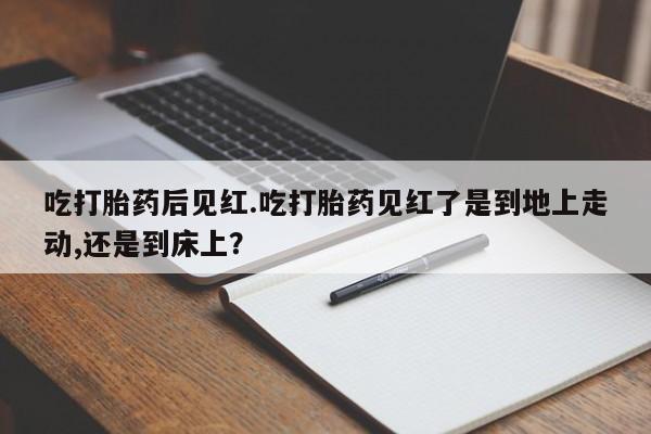 米索前列醇在线下单吃打胎药后见红.吃打胎药见红了是到地上走动,还是到床上？