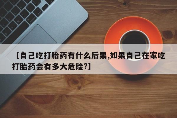 米索前列醇在线下单【自己吃打胎药有什么后果,如果自己在家吃打胎药会有多大危险?】