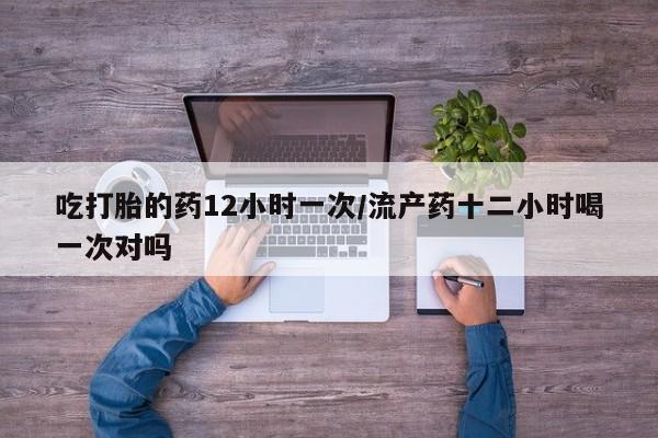 米索前列醇在线下单吃打胎的药12小时一次/流产药十二小时喝一次对吗