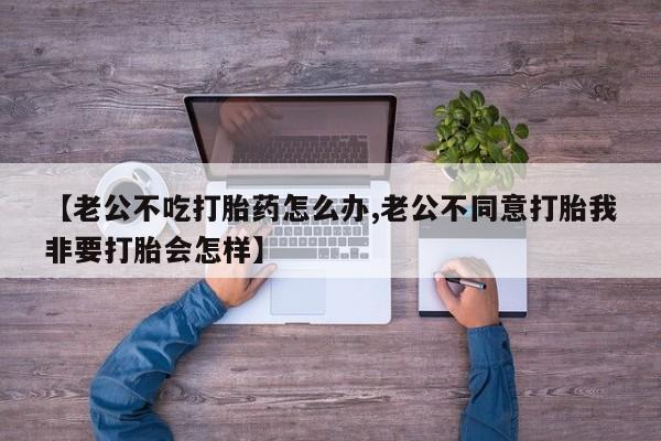 米索前列醇在线下单【老公不吃打胎药怎么办,老公不同意打胎我非要打胎会怎样】