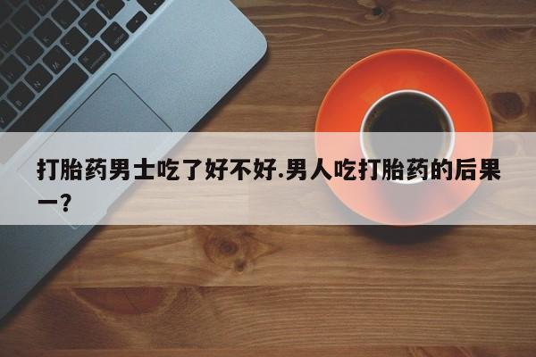 米索前列醇在线下单打胎药男士吃了好不好.男人吃打胎药的后果一？