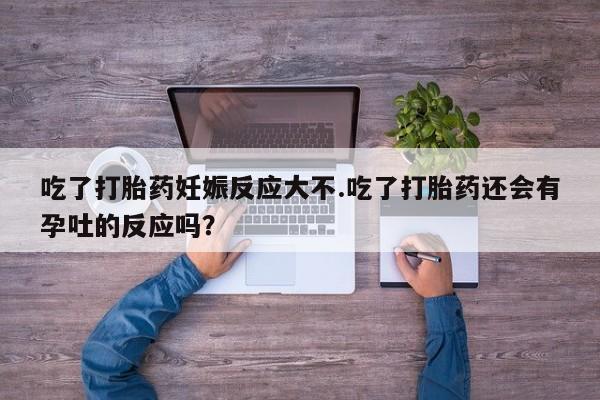 米索前列醇在线下单吃了打胎药妊娠反应大不.吃了打胎药还会有孕吐的反应吗？