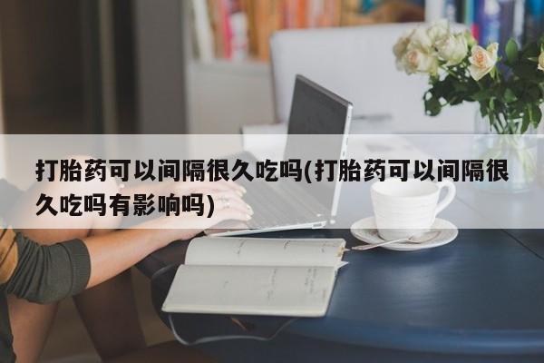 米索前列醇在线下单打胎药可以间隔很久吃吗(打胎药可以间隔很久吃吗有影响吗)
