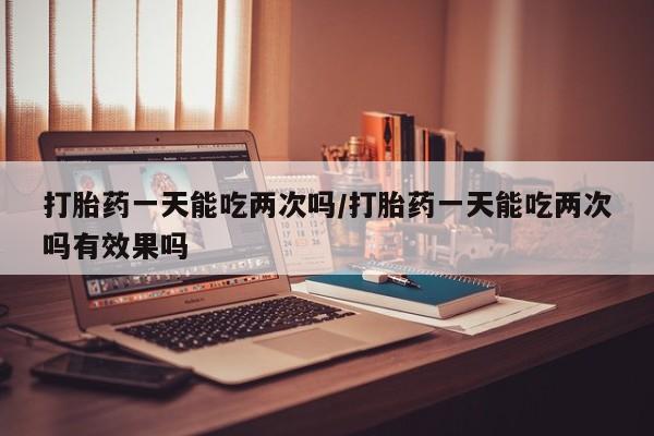 米索前列醇在线下单打胎药一天能吃两次吗/打胎药一天能吃两次吗有效果吗