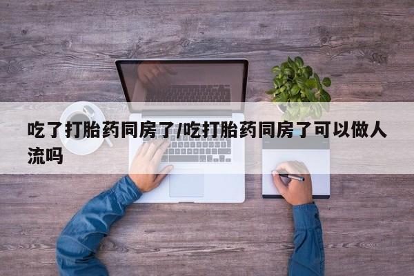 米索前列醇在线下单吃了打胎药同房了/吃打胎药同房了可以做人流吗
