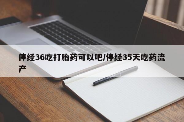 米索前列醇在线下单停经36吃打胎药可以吧/停经35天吃药流产
