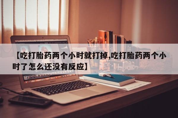 米索前列醇在线下单【吃打胎药两个小时就打掉,吃打胎药两个小时了怎么还没有反应】