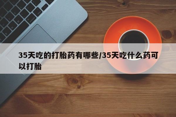 米索前列醇在线下单35天吃的打胎药有哪些/35天吃什么药可以打胎