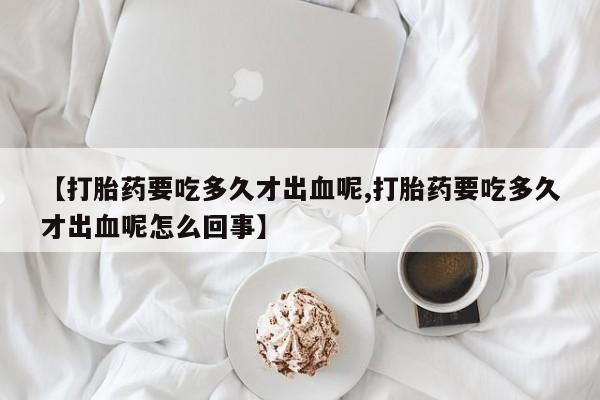 米索前列醇在线下单【打胎药要吃多久才出血呢,打胎药要吃多久才出血呢怎么回事】