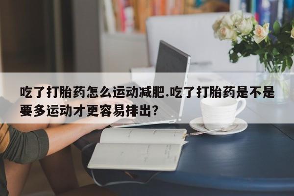 米索前列醇在线下单吃了打胎药怎么运动减肥.吃了打胎药是不是要多运动才更容易排出？
