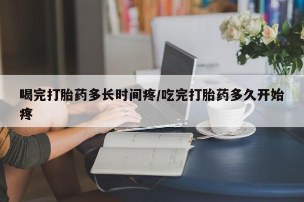 米索前列醇在线下单喝完打胎药多长时间疼/吃完打胎药多久开始疼