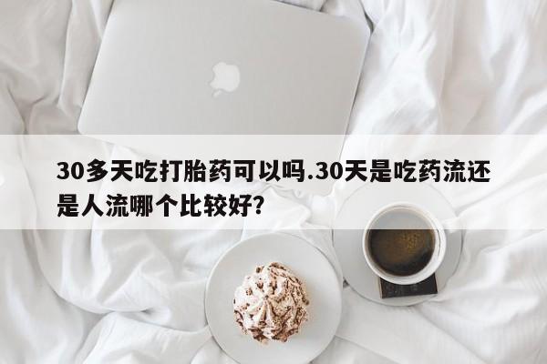 米索前列醇在线下单30多天吃打胎药可以吗.30天是吃药流还是人流哪个比较好?