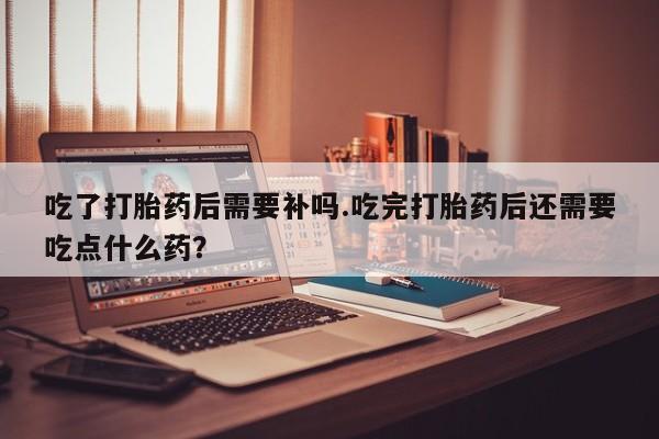 米索前列醇在线下单吃了打胎药后需要补吗.吃完打胎药后还需要吃点什么药？