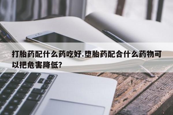 米索前列醇在线下单打胎药配什么药吃好.堕胎药配合什么药物可以把危害降低?