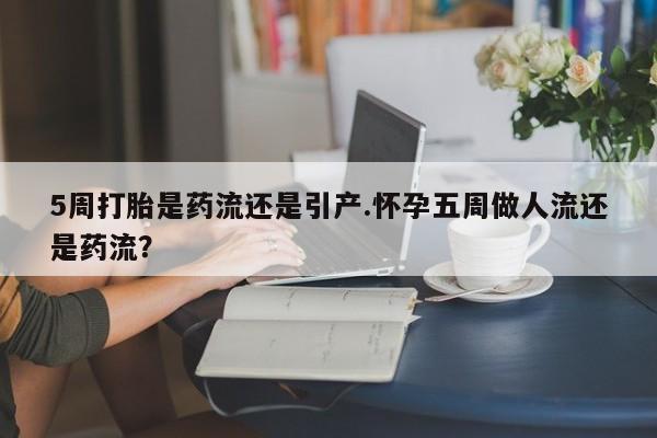 米索前列醇在线下单5周打胎是药流还是引产.怀孕五周做人流还是药流？