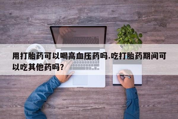 米索前列醇在线下单用打胎药可以喝高血压药吗.吃打胎药期间可以吃其他药吗？