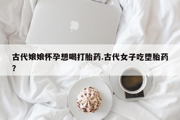 米索前列醇在线下单古代娘娘怀孕想喝打胎药.古代女子吃堕胎药？