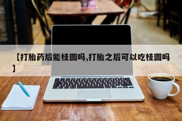 米索前列醇在线下单【打胎药后能桂圆吗,打胎之后可以吃桂圆吗】