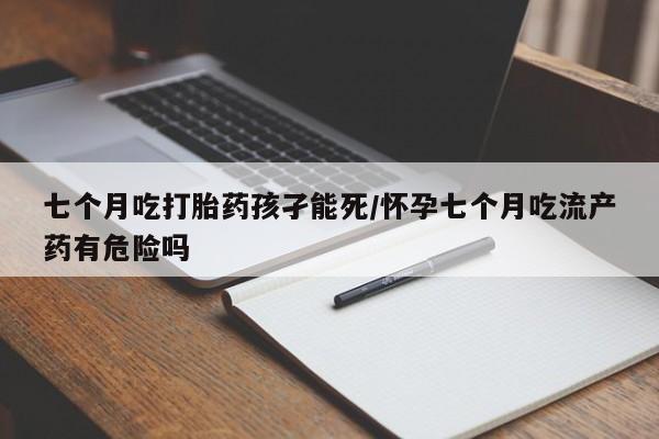 米索前列醇在线下单七个月吃打胎药孩孑能死/怀孕七个月吃流产药有危险吗