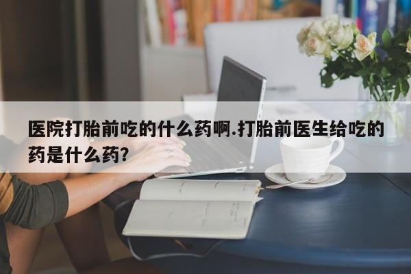 米索前列醇在线下单医院打胎前吃的什么药啊.打胎前医生给吃的药是什么药？