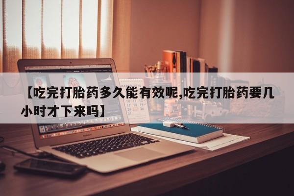 米索前列醇在线下单【吃完打胎药多久能有效呢,吃完打胎药要几小时才下来吗】