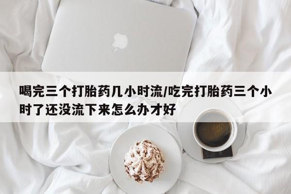 米索前列醇在线下单喝完三个打胎药几小时流/吃完打胎药三个小时了还没流下来怎么办才好