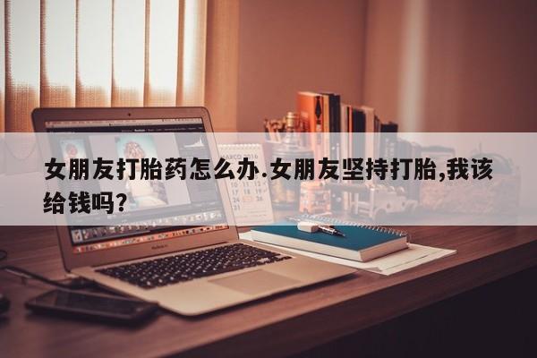 米索前列醇在线下单女朋友打胎药怎么办.女朋友坚持打胎,我该给钱吗？