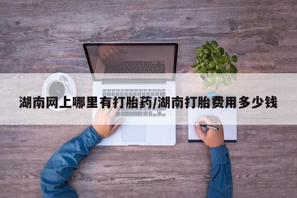米索前列醇在线下单湖南网上哪里有打胎药/湖南打胎费用多少钱