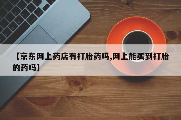 米索前列醇在线下单【京东网上药店有打胎药吗,网上能买到打胎的药吗】