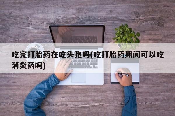 米索前列醇在线下单吃完打胎药在吃头孢吗(吃打胎药期间可以吃消炎药吗)