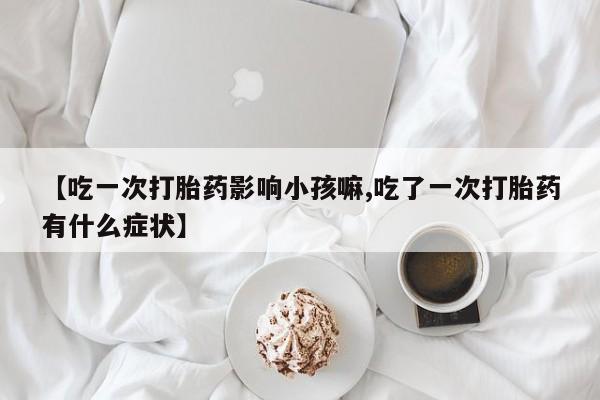 米索前列醇在线下单【吃一次打胎药影响小孩嘛,吃了一次打胎药有什么症状】