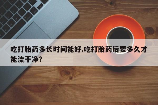 米索前列醇在线下单吃打胎药多长时间能好.吃打胎药后要多久才能流干净？