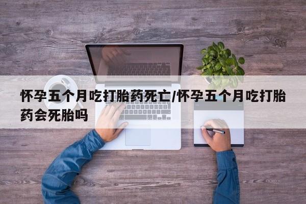 米索前列醇在线下单怀孕五个月吃打胎药死亡/怀孕五个月吃打胎药会死胎吗