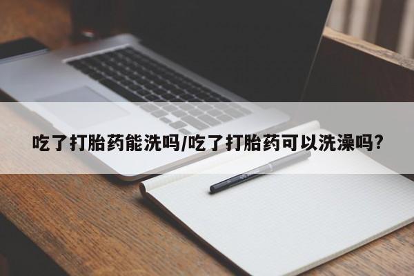 米索前列醇在线下单吃了打胎药能洗吗/吃了打胎药可以洗澡吗?