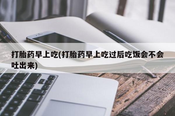米索前列醇在线下单打胎药早上吃(打胎药早上吃过后吃饭会不会吐出来)