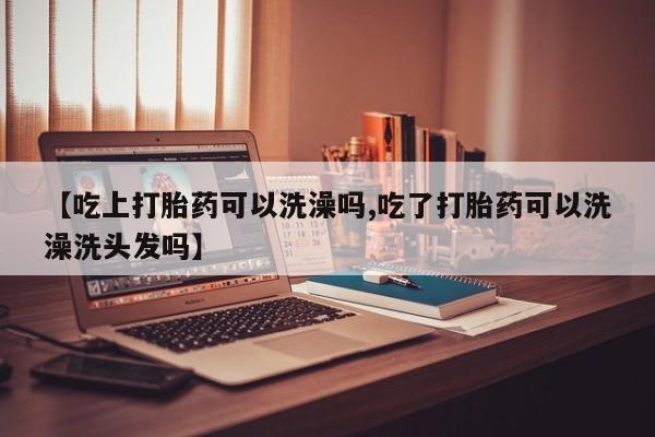 米索前列醇在线下单【吃上打胎药可以洗澡吗,吃了打胎药可以洗澡洗头发吗】