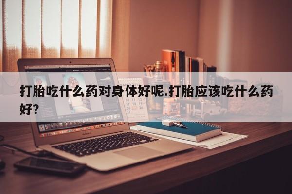 米索前列醇在线下单打胎吃什么药对身体好呢.打胎应该吃什么药好？