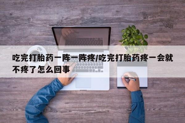 米索前列醇在线下单吃完打胎药一阵一阵疼/吃完打胎药疼一会就不疼了怎么回事