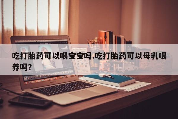 米索前列醇在线下单吃打胎药可以喂宝宝吗.吃打胎药可以母乳喂养吗？